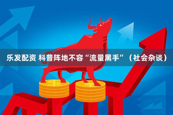 乐发配资 科普阵地不容“流量黑手”（社会杂谈）