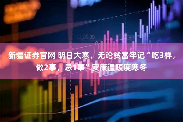 新疆证券官网 明日大寒，无论贫富牢记“吃3样，做2事，忌1事”安康温暖度寒冬