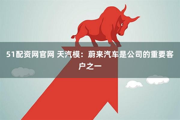 51配资网官网 天汽模：蔚来汽车是公司的重要客户之一