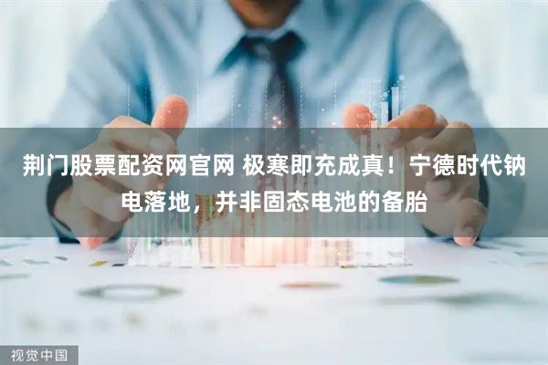 荆门股票配资网官网 极寒即充成真！宁德时代钠电落地，并非固态电池的备胎
