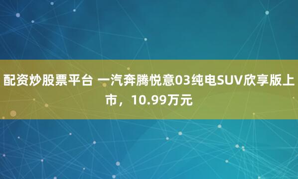 配资炒股票平台 一汽奔腾悦意03纯电SUV欣享版上市，10.99万元