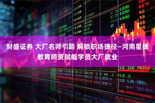 财盛证券 大厂名师引路 解锁职场捷径—河南星捷教育师资赋能学员大厂就业