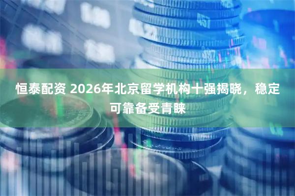 恒泰配资 2026年北京留学机构十强揭晓，稳定可靠备受青睐