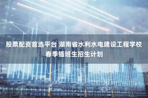股票配资首选平台 湖南省水利水电建设工程学校春季插班生招生计划