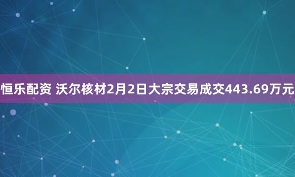 恒乐配资 沃尔核材2月2日大宗交易成交443.69万元