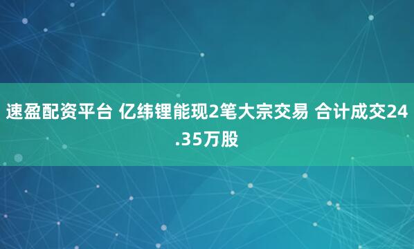 速盈配资平台 亿纬锂能现2笔大宗交易 合计成交24.35万股
