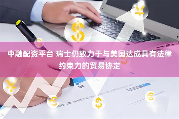 中融配资平台 瑞士仍致力于与美国达成具有法律约束力的贸易协定