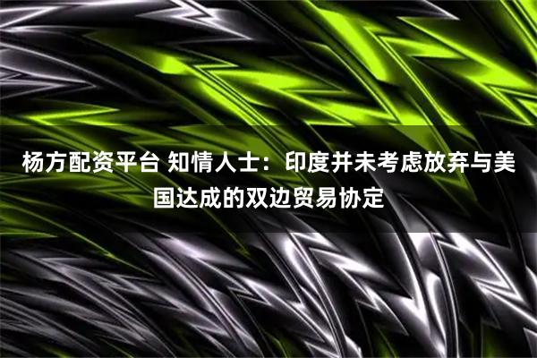 杨方配资平台 知情人士：印度并未考虑放弃与美国达成的双边贸易协定