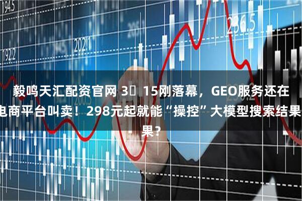 毅鸣天汇配资官网 3・15刚落幕，GEO服务还在电商平台叫卖！298元起就能“操控”大模型搜索结果？