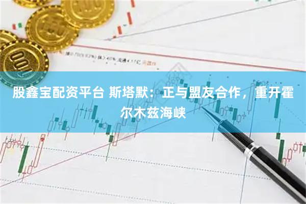 股鑫宝配资平台 斯塔默：正与盟友合作，重开霍尔木兹海峡