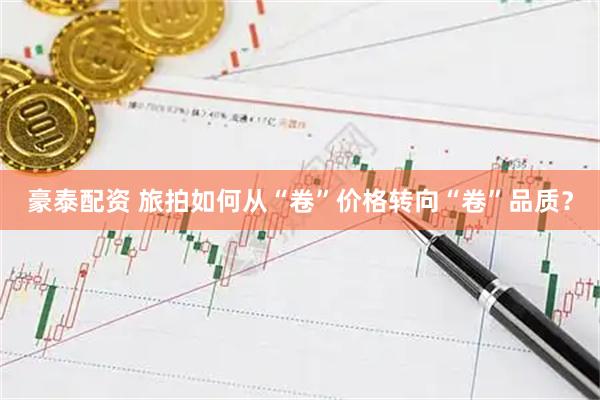 豪泰配资 旅拍如何从“卷”价格转向“卷”品质？