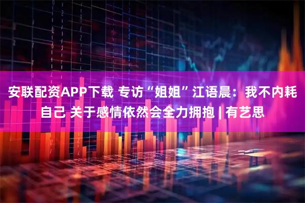 安联配资APP下载 专访“姐姐”江语晨：我不内耗自己 关于感情依然会全力拥抱 | 有艺思