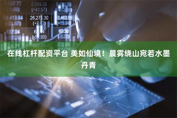 在线杠杆配资平台 美如仙境！晨雾绕山宛若水墨丹青