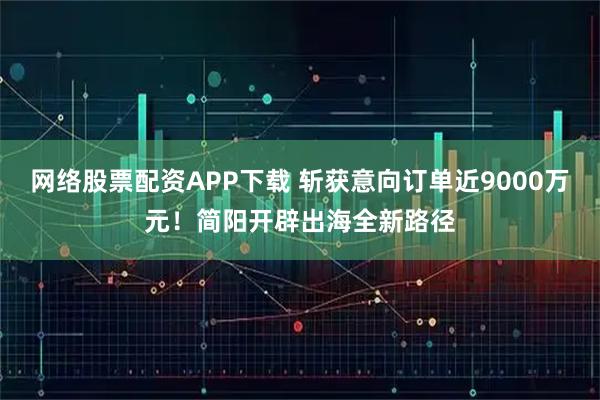 网络股票配资APP下载 斩获意向订单近9000万元！简阳开辟出海全新路径