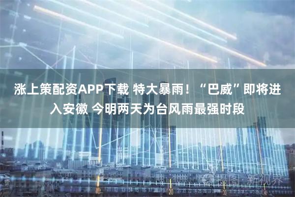 涨上策配资APP下载 特大暴雨！“巴威”即将进入安徽 今明两天为台风雨最强时段