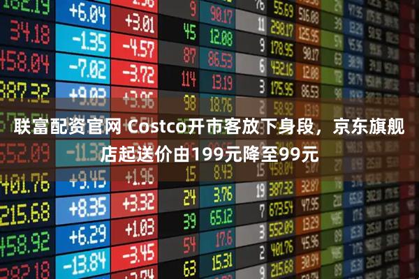 联富配资官网 Costco开市客放下身段，京东旗舰店起送价由199元降至99元