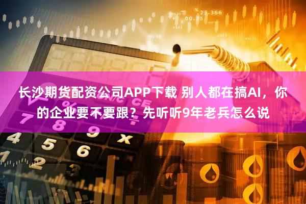 长沙期货配资公司APP下载 别人都在搞AI，你的企业要不要跟？先听听9年老兵怎么说